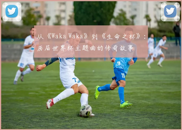 从《Waka Waka》到《生命之杯》：历届世界杯主题曲的传奇故事