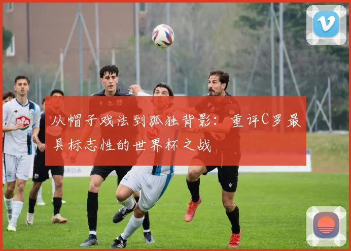 从帽子戏法到孤独背影：重评C罗最具标志性的世界杯之战
